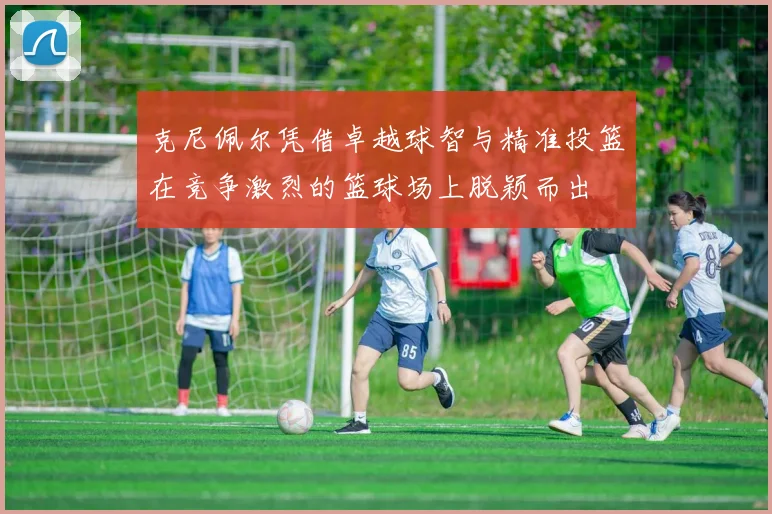 克尼佩尔凭借卓越球智与精准投篮在竞争激烈的篮球场上脱颖而出