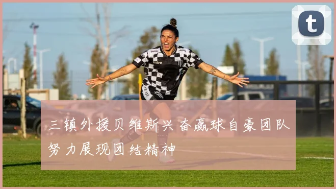 三镇外援贝维斯兴奋赢球自豪团队努力展现团结精神