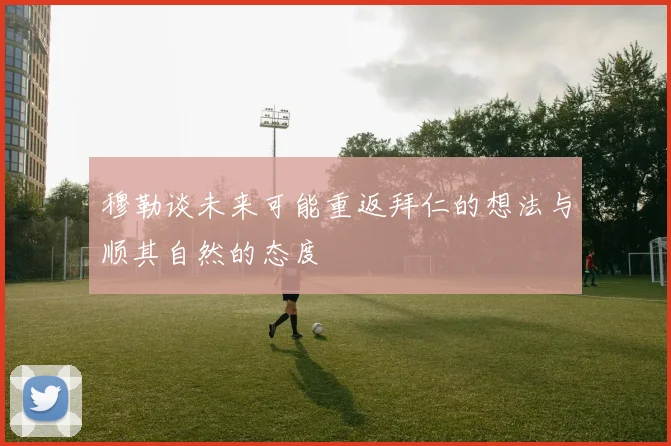 穆勒谈未来可能重返拜仁的想法与顺其自然的态度