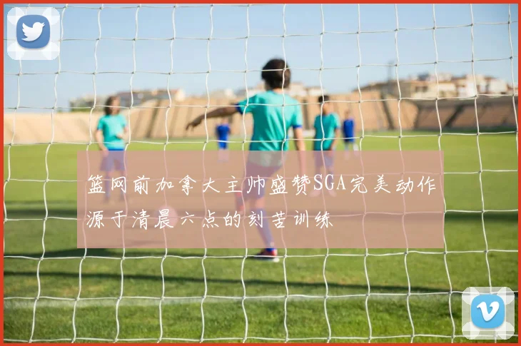 篮网前加拿大主帅盛赞SGA完美动作源于清晨六点的刻苦训练